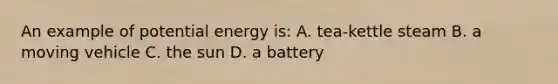 An example of potential energy is: A. tea-kettle steam B. a moving vehicle C. the sun D. a battery