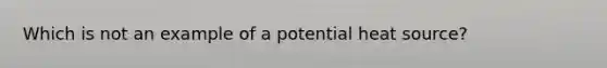 Which is not an example of a potential heat source?