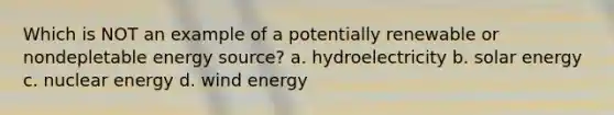 Which is NOT an example of a potentially renewable or nondepletable energy source? a. hydroelectricity b. solar energy c. nuclear energy d. wind energy