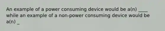 An example of a power consuming device would be a(n) ____ while an example of a non-power consuming device would be a(n) _