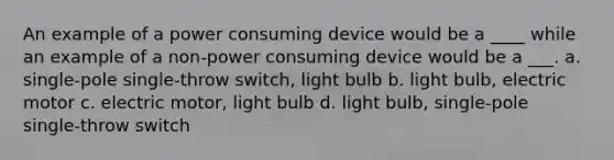 An example of a power consuming device would be a ____ while an example of a non-power consuming device would be a ___. a. single-pole single-throw switch, light bulb b. light bulb, electric motor c. electric motor, light bulb d. light bulb, single-pole single-throw switch