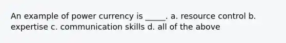 An example of power currency is _____. a. resource control b. expertise c. communication skills d. all of the above