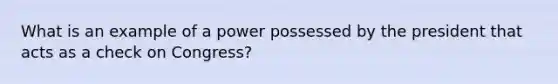 What is an example of a power possessed by the president that acts as a check on Congress?