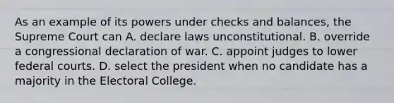 As an example of its powers under checks and balances, the Supreme Court can A. declare laws unconstitutional. B. override a congressional declaration of war. C. appoint judges to lower federal courts. D. select the president when no candidate has a majority in the Electoral College.