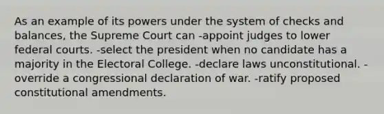 As an example of its powers under the system of checks and balances, the Supreme Court can -appoint judges to lower federal courts. -select the president when no candidate has a majority in the Electoral College. -declare laws unconstitutional. -override a congressional declaration of war. -ratify proposed constitutional amendments.