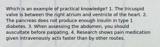 Which is an example of practical knowledge? 1. The tricuspid valve is between the right atrium and ventricle of the heart. 2. The pancreas does not produce enough insulin in type 1 diabetes. 3. When assessing the abdomen, you should auscultate before palpating. 4. Research shows pain medication given intravenously acts faster than by other routes.