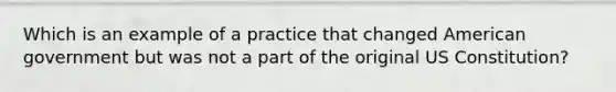 Which is an example of a practice that changed American government but was not a part of the original US Constitution?