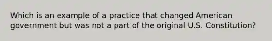 Which is an example of a practice that changed American government but was not a part of the original U.S. Constitution?