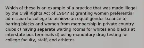 Which of these is an example of a practice that was made illegal by the Civil Rights Act of 1964? a) granting women preferential admission to college to achieve an equal gender balance b) barring blacks and women from membership in private country clubs c) having separate waiting rooms for whites and blacks at interstate bus terminals d) using mandatory drug testing for college faculty, staff, and athletes