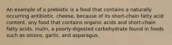 An example of a prebiotic is a food that contains a naturally occurring antibiotic. cheese, because of its short-chain fatty acid content. any food that contains organic acids and short-chain fatty acids. inulin, a poorly-digested carbohydrate found in foods such as onions, garlic, and asparagus.