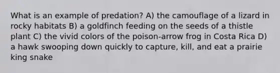 What is an example of predation? A) the camouflage of a lizard in rocky habitats B) a goldfinch feeding on the seeds of a thistle plant C) the vivid colors of the poison-arrow frog in Costa Rica D) a hawk swooping down quickly to capture, kill, and eat a prairie king snake