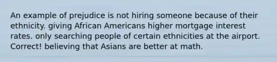 An example of prejudice is not hiring someone because of their ethnicity. giving African Americans higher mortgage interest rates. only searching people of certain ethnicities at the airport. Correct! believing that Asians are better at math.