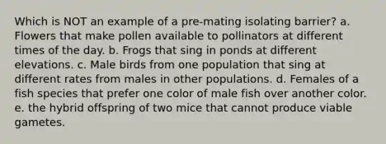 Which is NOT an example of a pre-mating isolating barrier? a. Flowers that make pollen available to pollinators at different times of the day. b. Frogs that sing in ponds at different elevations. c. Male birds from one population that sing at different rates from males in other populations. d. Females of a fish species that prefer one color of male fish over another color. e. the hybrid offspring of two mice that cannot produce viable gametes.