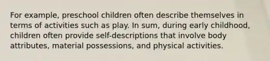 For example, preschool children often describe themselves in terms of activities such as play. In sum, during early childhood, children often provide self-descriptions that involve body attributes, material possessions, and physical activities.