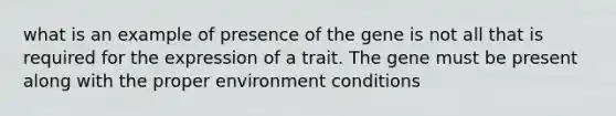 what is an example of presence of the gene is not all that is required for the expression of a trait. The gene must be present along with the proper environment conditions