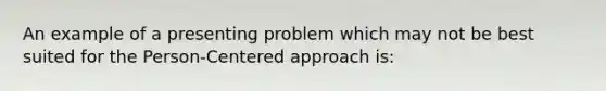 An example of a presenting problem which may not be best suited for the Person-Centered approach is: