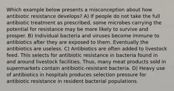 Which example below presents a misconception about how antibiotic resistance develops? A) If people do not take the full antibiotic treatment as prescribed, some microbes carrying the potential for resistance may be more likely to survive and prosper. B) Individual bacteria and viruses become immune to antibiotics after they are exposed to them. Eventually the antibiotics are useless. C) Antibiotics are often added to livestock feed. This selects for antibiotic resistance in bacteria found in and around livestock facilities. Thus, many meat products sold in supermarkets contain antibiotic-resistant bacteria. D) Heavy use of antibiotics in hospitals produces selection pressure for antibiotic resistance in resident bacterial populations.