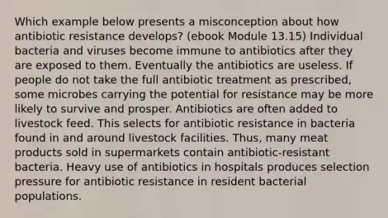 Which example below presents a misconception about how antibiotic resistance develops? (ebook Module 13.15) Individual bacteria and viruses become immune to antibiotics after they are exposed to them. Eventually the antibiotics are useless. If people do not take the full antibiotic treatment as prescribed, some microbes carrying the potential for resistance may be more likely to survive and prosper. Antibiotics are often added to livestock feed. This selects for antibiotic resistance in bacteria found in and around livestock facilities. Thus, many meat products sold in supermarkets contain antibiotic-resistant bacteria. Heavy use of antibiotics in hospitals produces selection pressure for antibiotic resistance in resident bacterial populations.