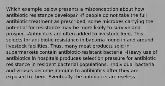 Which example below presents a misconception about how antibiotic resistance develops? -If people do not take the full antibiotic treatment as prescribed, some microbes carrying the potential for resistance may be more likely to survive and prosper. -Antibiotics are often added to livestock feed. This selects for antibiotic resistance in bacteria found in and around livestock facilities. Thus, many meat products sold in supermarkets contain antibiotic-resistant bacteria. -Heavy use of antibiotics in hospitals produces selection pressure for antibiotic resistance in resident bacterial populations. -Individual bacteria and viruses become immune to antibiotics after they are exposed to them. Eventually the antibiotics are useless.