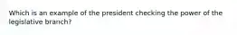 Which is an example of the president checking the power of the legislative branch?