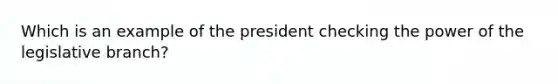 Which is an example of the president checking the power of the legislative branch?