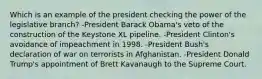 Which is an example of the president checking the power of the legislative branch? -President Barack Obama's veto of the construction of the Keystone XL pipeline. -President Clinton's avoidance of impeachment in 1998. -President Bush's declaration of war on terrorists in Afghanistan. -President Donald Trump's appointment of Brett Kavanaugh to the Supreme Court.