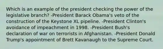 Which is an example of the president checking the power of the legislative branch? -President Barack Obama's veto of the construction of the Keystone XL pipeline. -President Clinton's avoidance of impeachment in 1998. -President Bush's declaration of war on terrorists in Afghanistan. -President Donald Trump's appointment of Brett Kavanaugh to the Supreme Court.