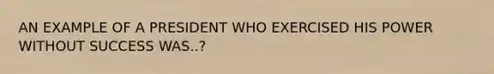 AN EXAMPLE OF A PRESIDENT WHO EXERCISED HIS POWER WITHOUT SUCCESS WAS..?