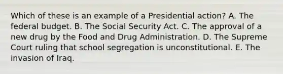 Which of these is an example of a Presidential action? A. The federal budget. B. The Social Security Act. C. The approval of a new drug by the Food and Drug Administration. D. The Supreme Court ruling that school segregation is unconstitutional. E. The invasion of Iraq.