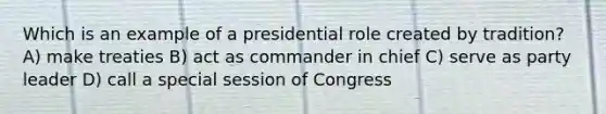 Which is an example of a presidential role created by tradition? A) make treaties B) act as commander in chief C) serve as party leader D) call a special session of Congress