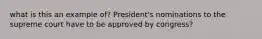 what is this an example of? President's nominations to the supreme court have to be approved by congress?