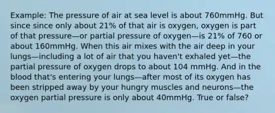 Example: The pressure of air at sea level is about 760mmHg. But since since only about 21% of that air is oxygen, oxygen is part of that pressure—or partial pressure of oxygen—is 21% of 760 or about 160mmHg. When this air mixes with the air deep in your lungs—including a lot of air that you haven't exhaled yet—the partial pressure of oxygen drops to about 104 mmHg. And in the blood that's entering your lungs—after most of its oxygen has been stripped away by your hungry muscles and neurons—the oxygen partial pressure is only about 40mmHg. True or false?