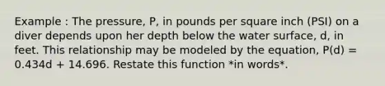 Example : The pressure, P, in pounds per square inch (PSI) on a diver depends upon her depth below the water surface, d, in feet. This relationship may be modeled by the equation, P(d) = 0.434d + 14.696. Restate this function *in words*.