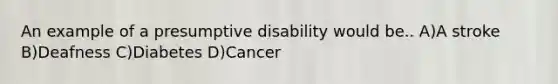 An example of a presumptive disability would be.. A)A stroke B)Deafness C)Diabetes D)Cancer