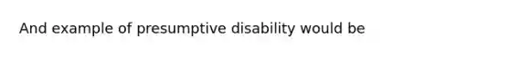 And example of presumptive disability would be