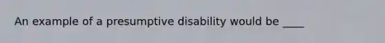 An example of a presumptive disability would be ____