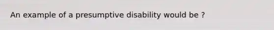 An example of a presumptive disability would be ?