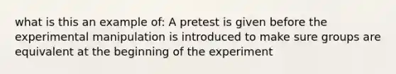 what is this an example of: A pretest is given before the experimental manipulation is introduced to make sure groups are equivalent at the beginning of the experiment