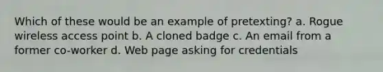 Which of these would be an example of pretexting? a. Rogue wireless access point b. A cloned badge c. An email from a former co-worker d. Web page asking for credentials