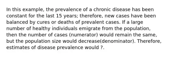 In this example, the prevalence of a chronic disease has been constant for the last 15 years; therefore, new cases have been balanced by cures or deaths of prevalent cases. If a large number of healthy individuals emigrate from the population, then the number of cases (numerator) would remain the same, but the population size would decrease(denominator). Therefore, estimates of disease prevalence would ?.