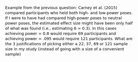 Example from the previous question: Carney et al. (2015) compared participants who held both high- and low-power poses. If I were to have had compared high-power poses to neutral power poses, the estimated effect size might have been only half of what was found (i.e., estimating 6 = 0.3). In this cases achieving power = 0.8 would require 69 participants and achieving power = .095 would require 121 participants. What are the 3 justifications of picking either a 22, 37, 69 or 121 sample size in my study (instead of going with a size of a convenient sample)