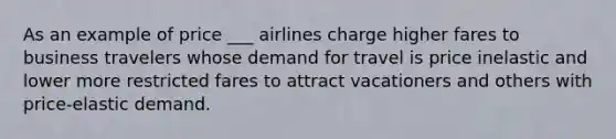 As an example of price ___ airlines charge higher fares to business travelers whose demand for travel is price inelastic and lower more restricted fares to attract vacationers and others with price-elastic demand.