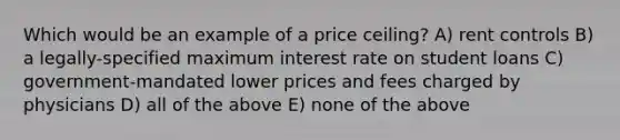 Which would be an example of a price ceiling? A) rent controls B) a legally-specified maximum interest rate on student loans C) government-mandated lower prices and fees charged by physicians D) all of the above E) none of the above