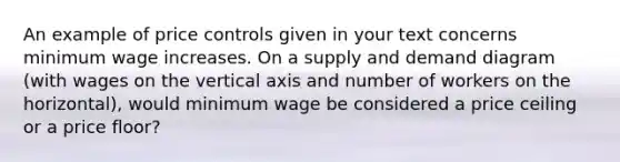 An example of price controls given in your text concerns minimum wage increases. On a supply and demand diagram (with wages on the vertical axis and number of workers on the horizontal), would minimum wage be considered a price ceiling or a price floor?