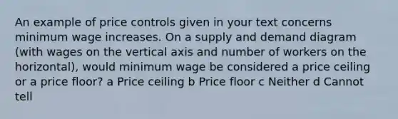 An example of price controls given in your text concerns minimum wage increases. On a supply and demand diagram (with wages on the vertical axis and number of workers on the horizontal), would minimum wage be considered a price ceiling or a price floor? a Price ceiling b Price floor c Neither d Cannot tell