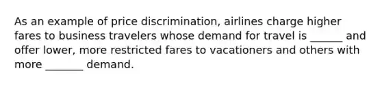 As an example of price discrimination, airlines charge higher fares to business travelers whose demand for travel is ______ and offer lower, more restricted fares to vacationers and others with more _______ demand.