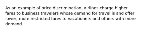 As an example of price discrimination, airlines charge higher fares to business travelers whose demand for travel is and offer lower, more restricted fares to vacationers and others with more demand.