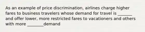 As an example of price discrimination, airlines charge higher fares to business travelers whose demand for travel is _______ and offer lower, more restricted fares to vacationers and others with more ________demand