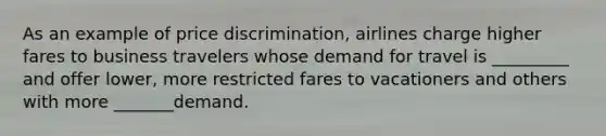 As an example of price discrimination, airlines charge higher fares to business travelers whose demand for travel is _________ and offer lower, more restricted fares to vacationers and others with more _______demand.