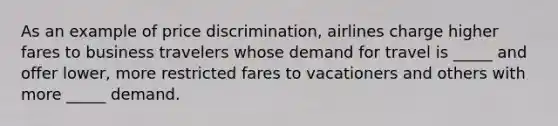 As an example of price discrimination, airlines charge higher fares to business travelers whose demand for travel is _____ and offer lower, more restricted fares to vacationers and others with more _____ demand.